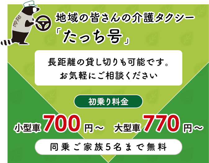 地域の皆さんの介護タクシー 「たっち号」長距離の貸し切りも可能です。お気軽にご相談ください 初乗り料金 650 円 〜 同乗ご家族5名まで無料